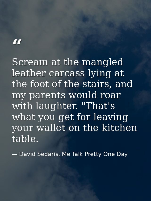 Scream at the mangled leather carcass lying at the foot of the stairs, and my parents would roar with laughter. "That's  — David Sedaris, Me Talk Pretty One Day