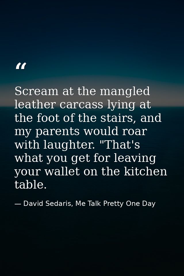 Scream at the mangled leather carcass lying at the foot of the stairs, and my parents would roar with laughter. "That's  — David Sedaris, Me Talk Pretty One Day