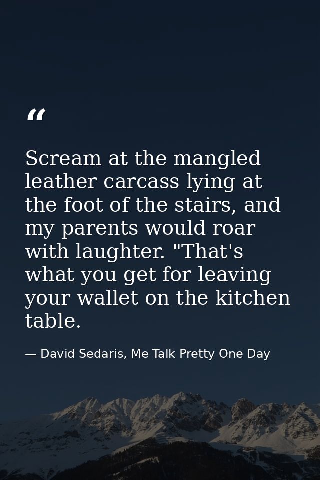Scream at the mangled leather carcass lying at the foot of the stairs, and my parents would roar with laughter. "That's  — David Sedaris, Me Talk Pretty One Day