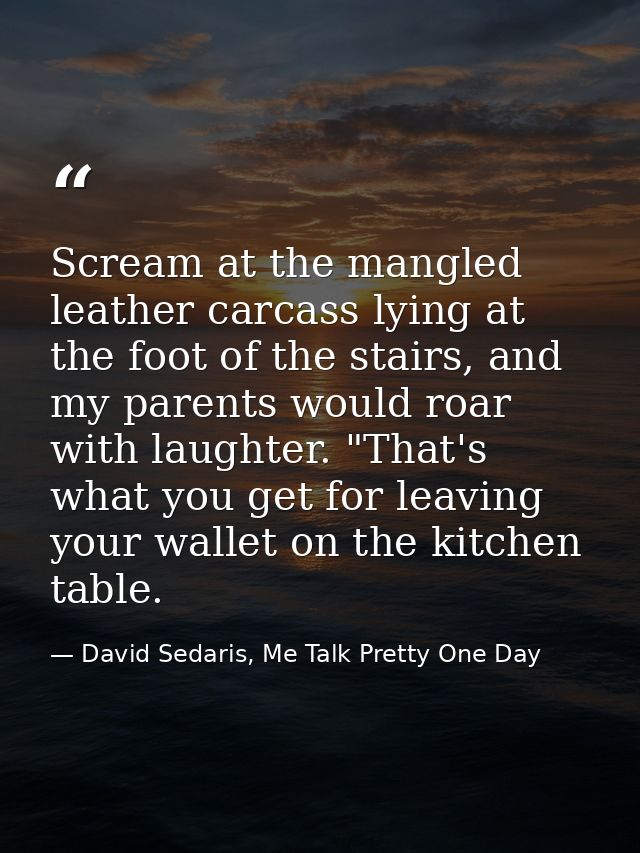 Scream at the mangled leather carcass lying at the foot of the stairs, and my parents would roar with laughter. "That's  — David Sedaris, Me Talk Pretty One Day