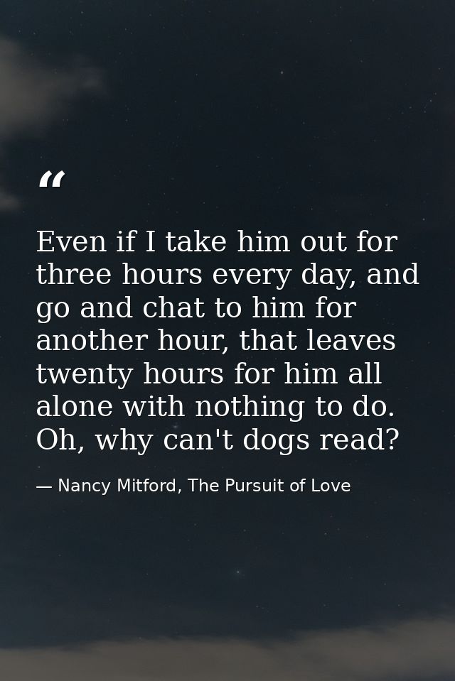 Even if I take him out for three hours every day, and go and chat to him for another hour, that leaves twenty hours for  — Nancy Mitford, The Pursuit of Love