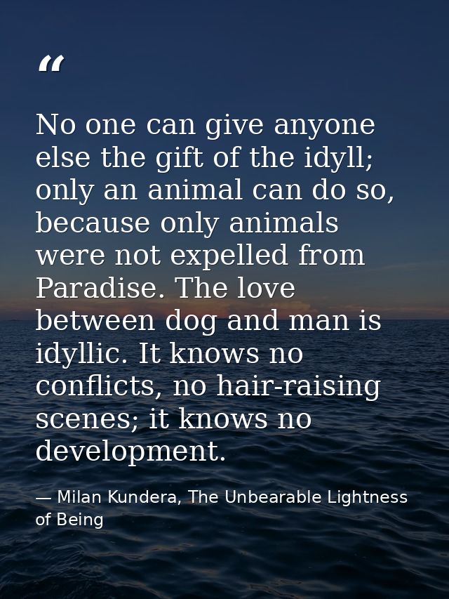 No one can give anyone else the gift of the idyll; only an animal can do so, because only animals were not expelled from — Milan Kundera, The Unbearable Lightness of Being