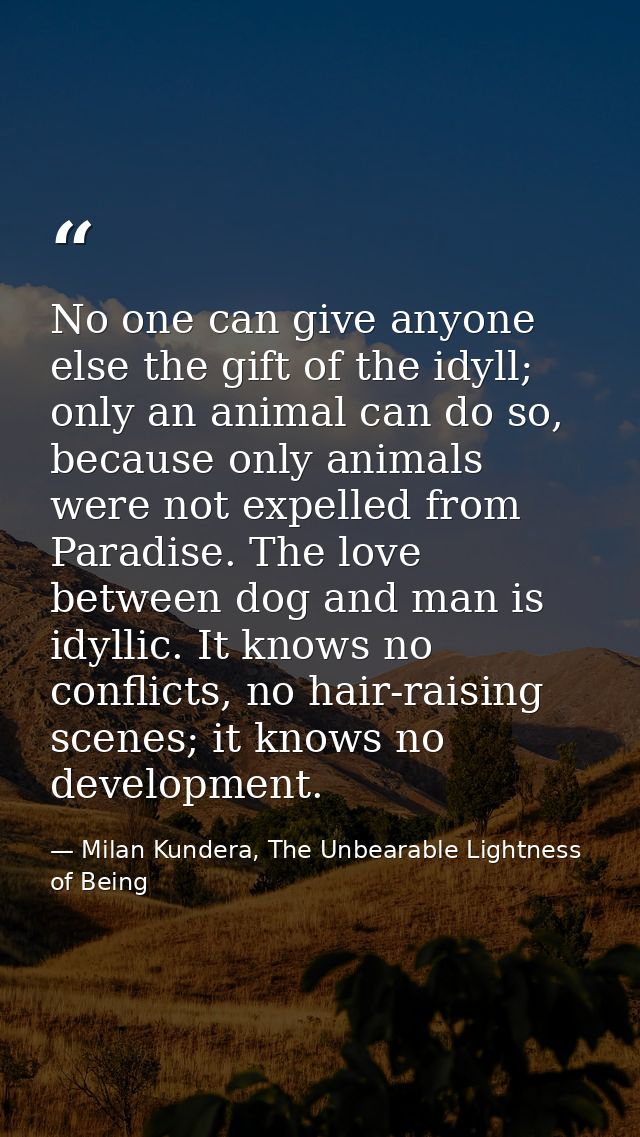 No one can give anyone else the gift of the idyll; only an animal can do so, because only animals were not expelled from — Milan Kundera, The Unbearable Lightness of Being