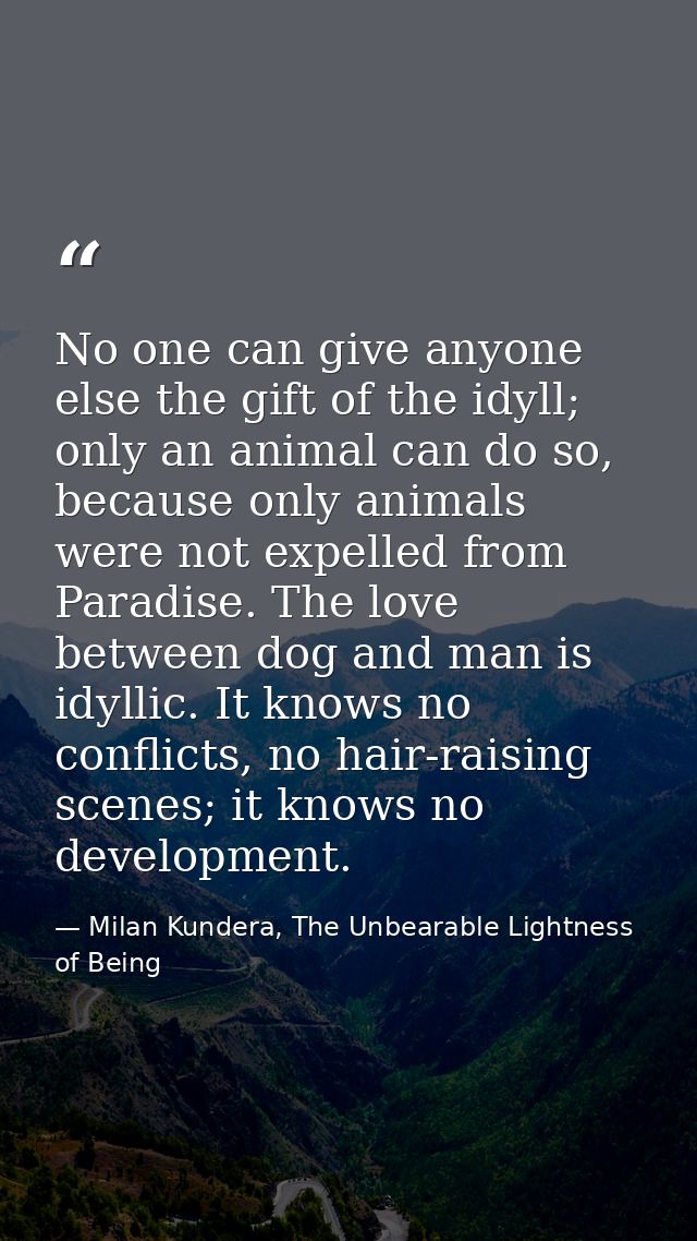 No one can give anyone else the gift of the idyll; only an animal can do so, because only animals were not expelled from — Milan Kundera, The Unbearable Lightness of Being