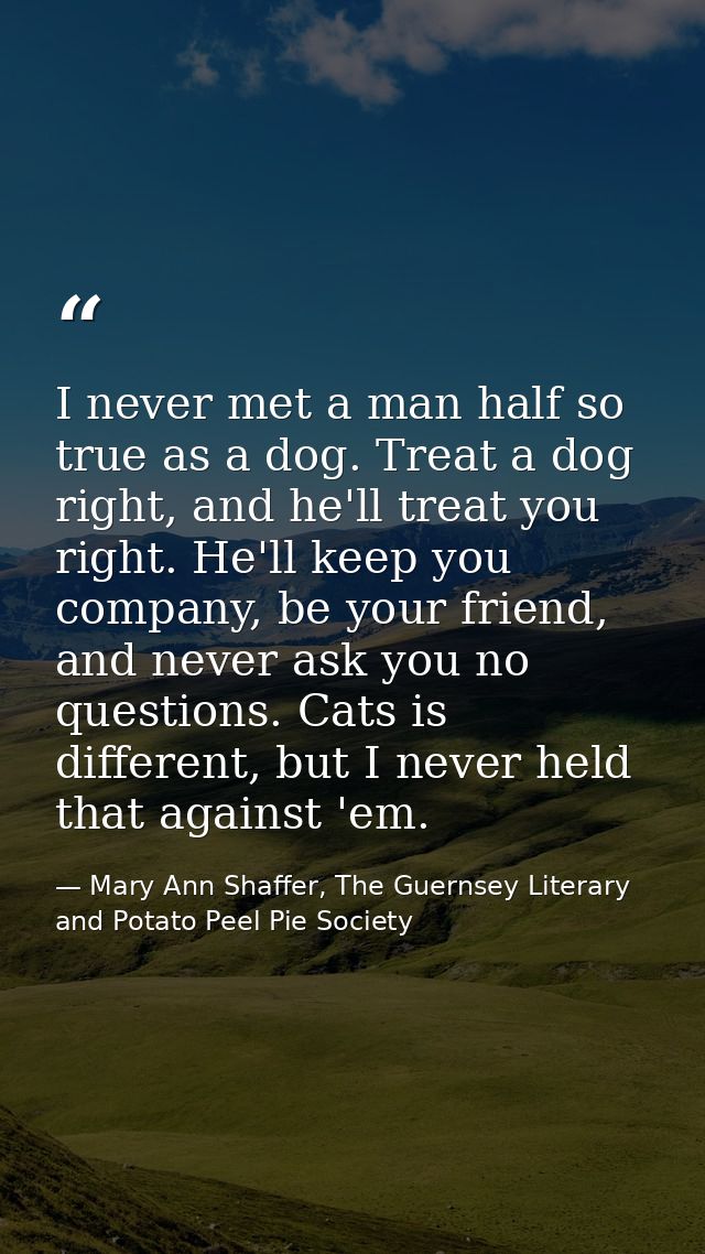 I never met a man half so true as a dog. Treat a dog right, and he'll treat you right. He'll keep you company, be your f — Mary Ann Shaffer, The Guernsey Literary and Potato Peel Pie Society
