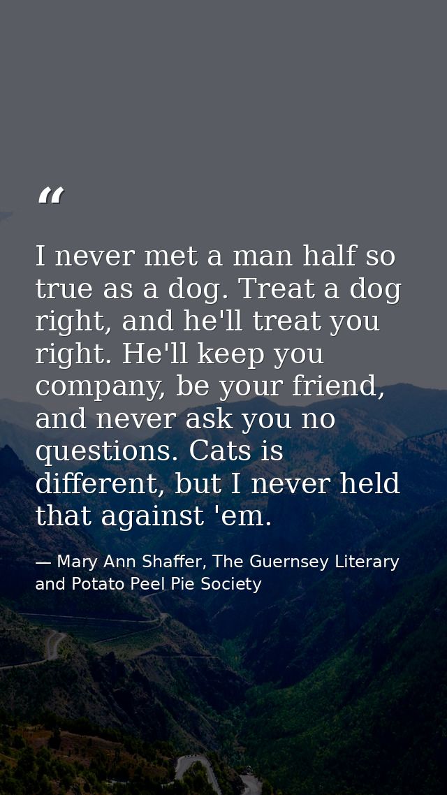 I never met a man half so true as a dog. Treat a dog right, and he'll treat you right. He'll keep you company, be your f — Mary Ann Shaffer, The Guernsey Literary and Potato Peel Pie Society