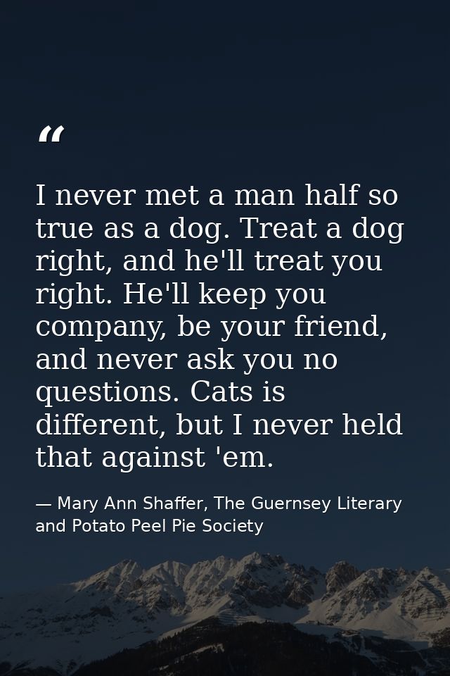 I never met a man half so true as a dog. Treat a dog right, and he'll treat you right. He'll keep you company, be your f — Mary Ann Shaffer, The Guernsey Literary and Potato Peel Pie Society