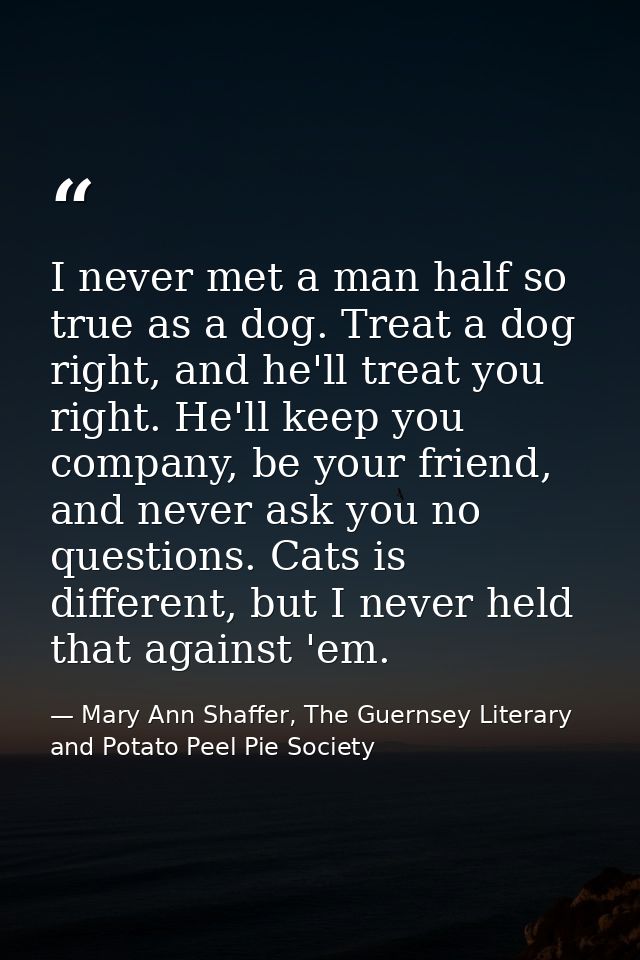 I never met a man half so true as a dog. Treat a dog right, and he'll treat you right. He'll keep you company, be your f — Mary Ann Shaffer, The Guernsey Literary and Potato Peel Pie Society