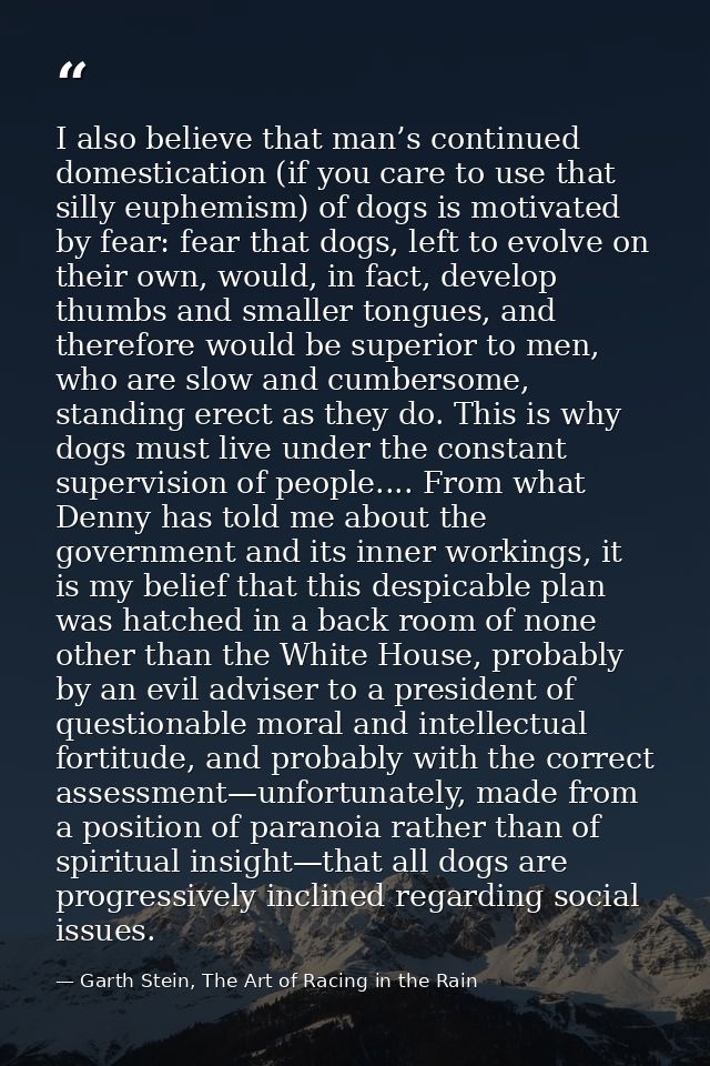 I also believe that man’s continued domestication (if you care to use that silly euphemism) of dogs is motivated by fear — Garth Stein, The Art of Racing in the Rain