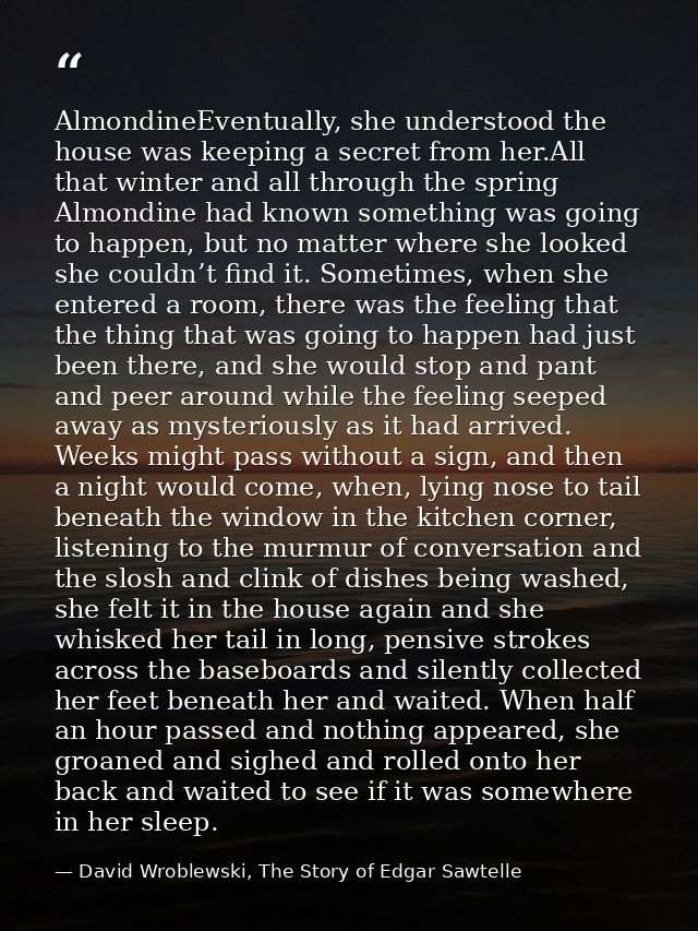 AlmondineEventually, she understood the house was keeping a secret from her.All that winter and all through the spring A — David Wroblewski, The Story of Edgar Sawtelle