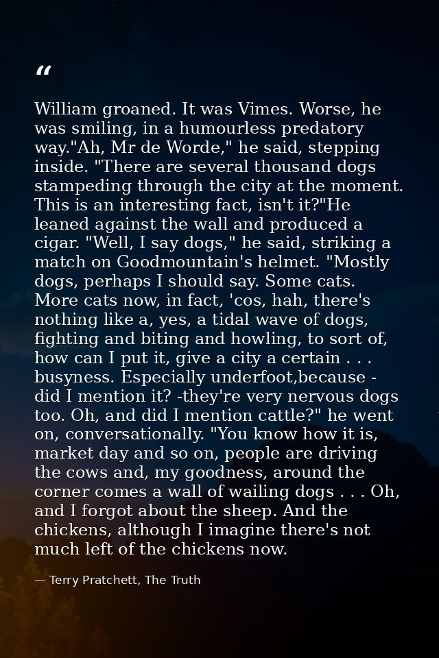 William groaned. It was Vimes. Worse, he was smiling, in a humourless predatory way."Ah, Mr de Worde," he said, stepping — Terry Pratchett, The Truth