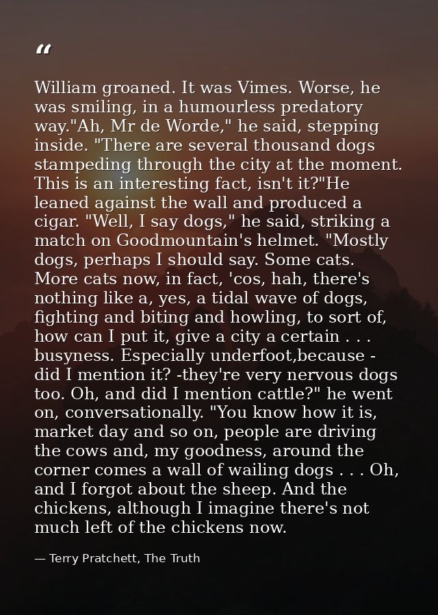 William groaned. It was Vimes. Worse, he was smiling, in a humourless predatory way."Ah, Mr de Worde," he said, stepping — Terry Pratchett, The Truth