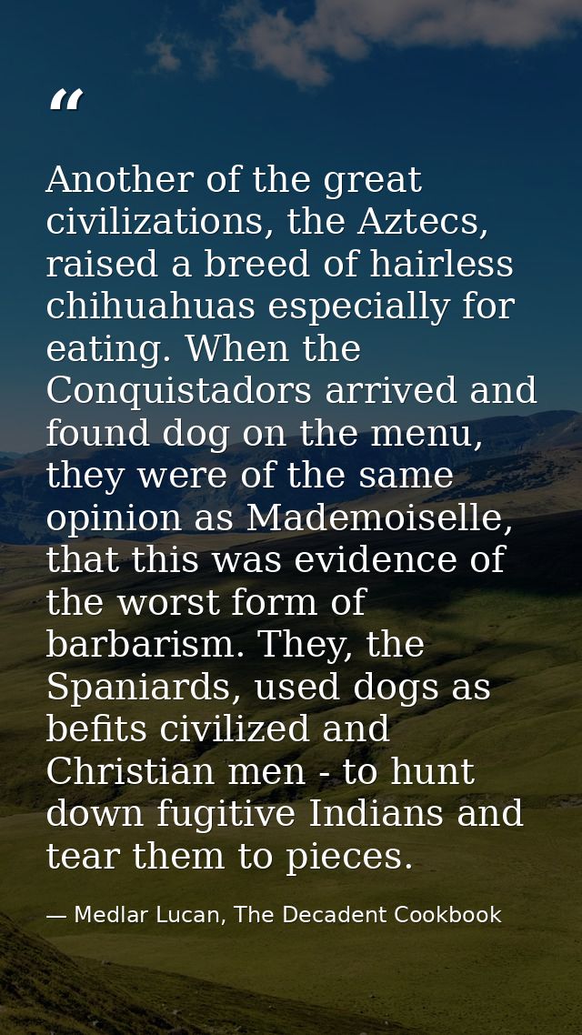 Another of the great civilizations, the Aztecs, raised a breed of hairless chihuahuas especially for eating. When the Co — Medlar Lucan, The Decadent Cookbook