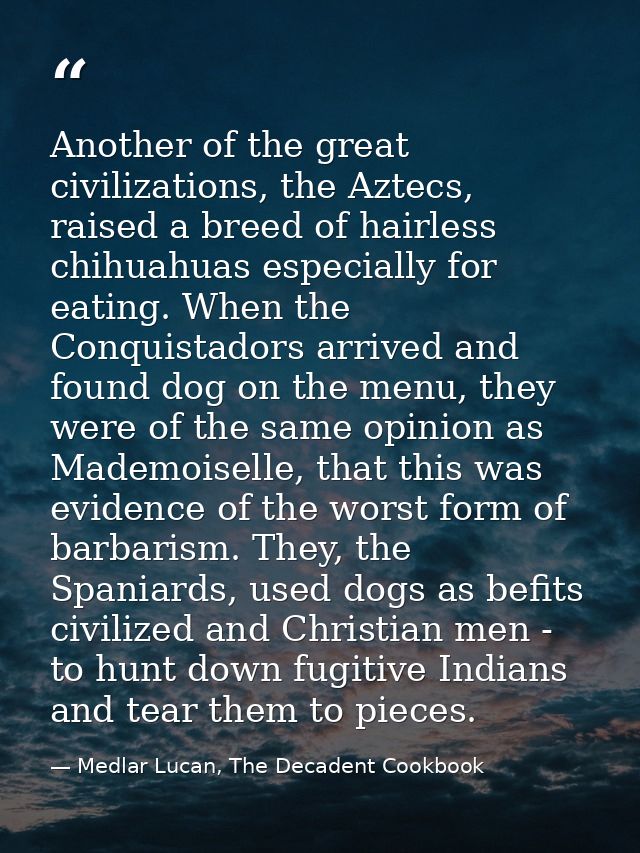 Another of the great civilizations, the Aztecs, raised a breed of hairless chihuahuas especially for eating. When the Co — Medlar Lucan, The Decadent Cookbook