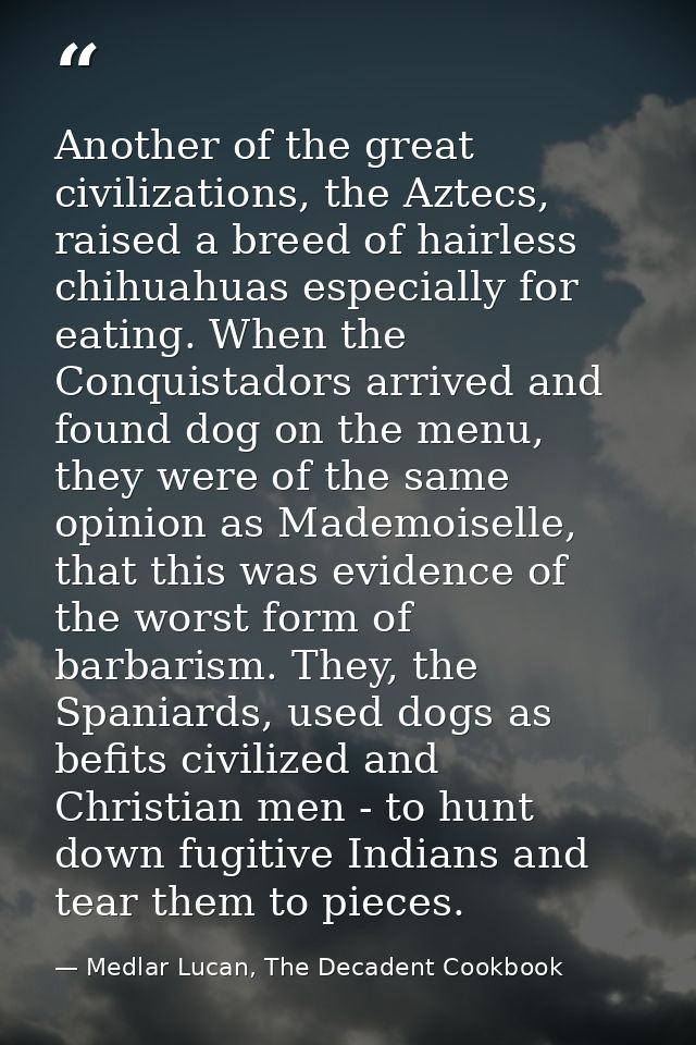 Another of the great civilizations, the Aztecs, raised a breed of hairless chihuahuas especially for eating. When the Co — Medlar Lucan, The Decadent Cookbook