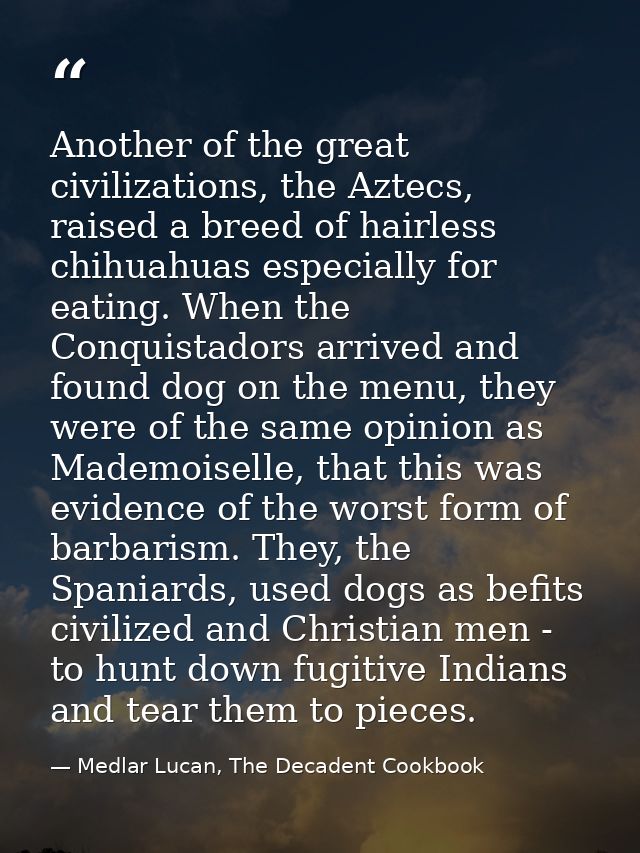 Another of the great civilizations, the Aztecs, raised a breed of hairless chihuahuas especially for eating. When the Co — Medlar Lucan, The Decadent Cookbook