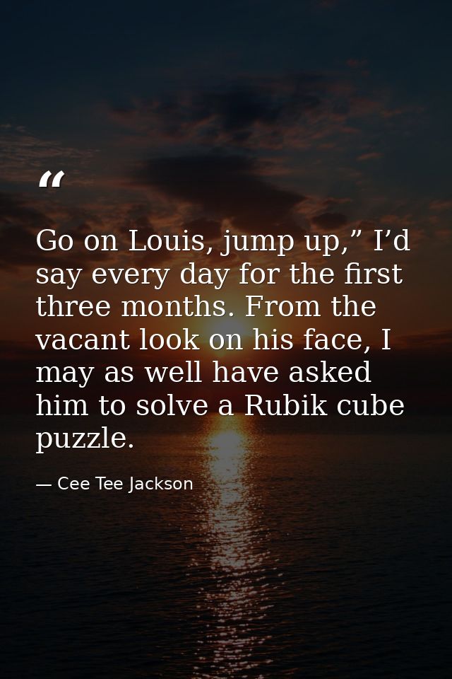 Go on Louis, jump up,” I’d say every day for the first three months. From the vacant look on his face, I may as well hav — Cee Tee Jackson