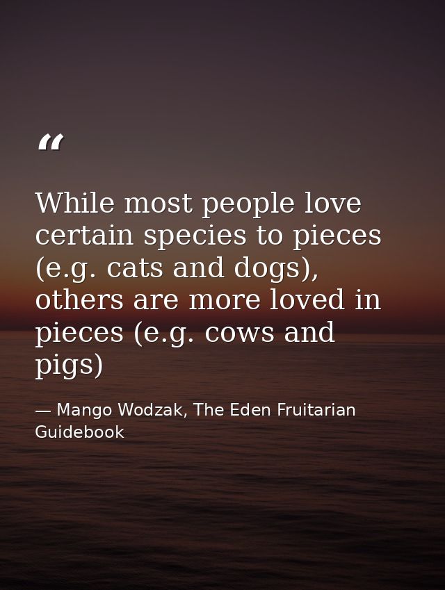 While most people love certain species to pieces (e.g. cats and dogs), others are more loved in pieces (e.g. cows and pi — Mango Wodzak, The Eden Fruitarian Guidebook