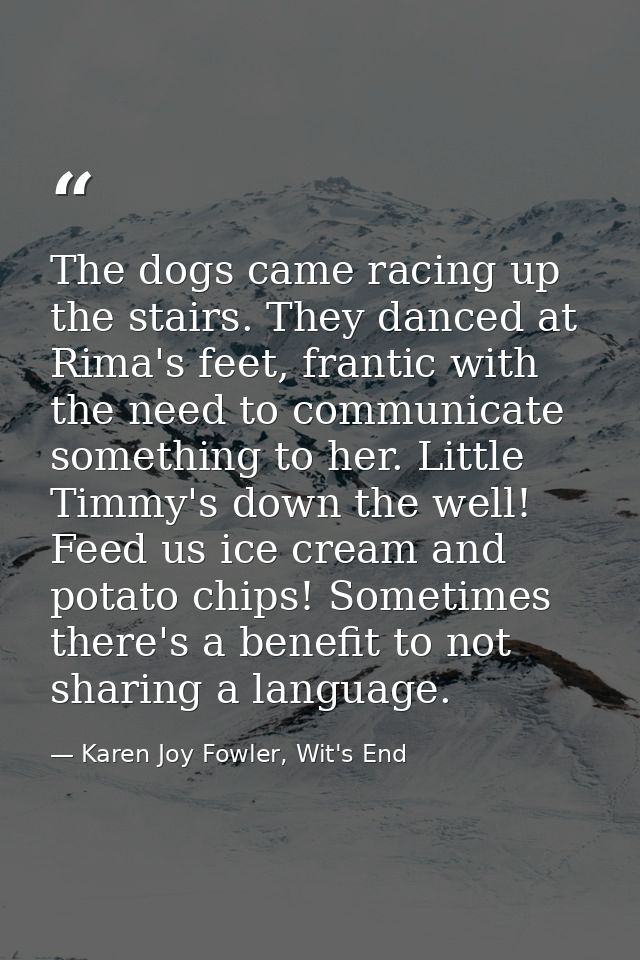 The dogs came racing up the stairs. They danced at Rima's feet, frantic with the need to communicate something to her. L — Karen Joy Fowler, Wit's End