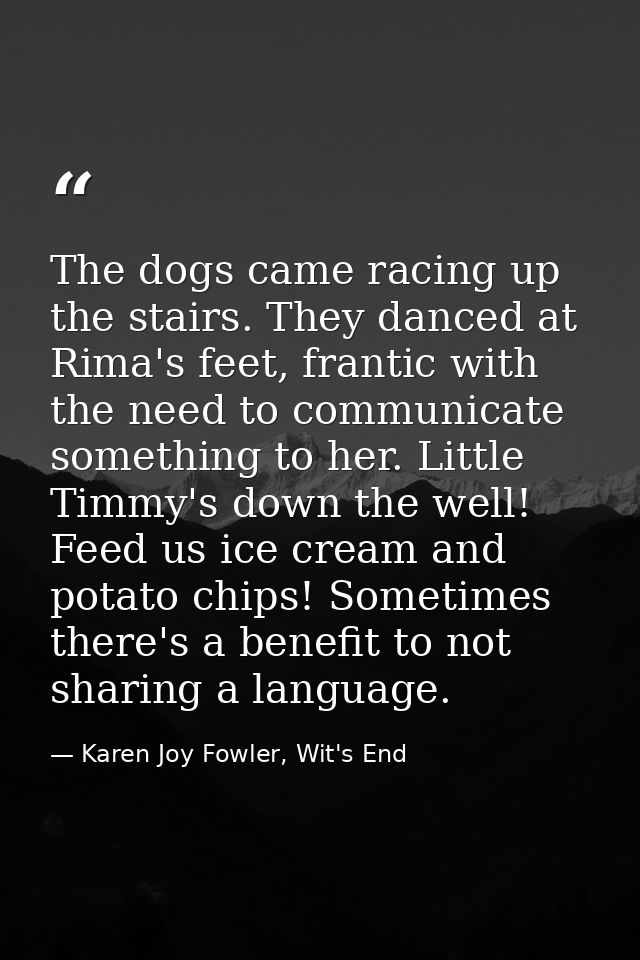 The dogs came racing up the stairs. They danced at Rima's feet, frantic with the need to communicate something to her. L — Karen Joy Fowler, Wit's End