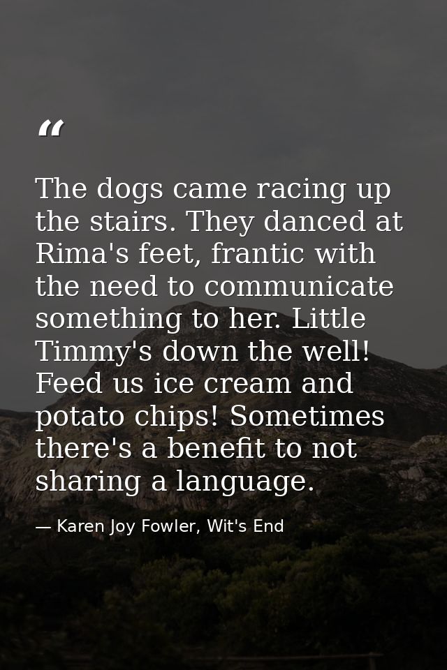 The dogs came racing up the stairs. They danced at Rima's feet, frantic with the need to communicate something to her. L — Karen Joy Fowler, Wit's End