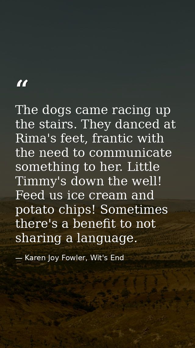 The dogs came racing up the stairs. They danced at Rima's feet, frantic with the need to communicate something to her. L — Karen Joy Fowler, Wit's End