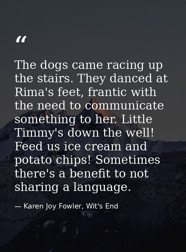 The dogs came racing up the stairs. They danced at Rima's feet, frantic with the need to communicate something to her. L — Karen Joy Fowler, Wit's End