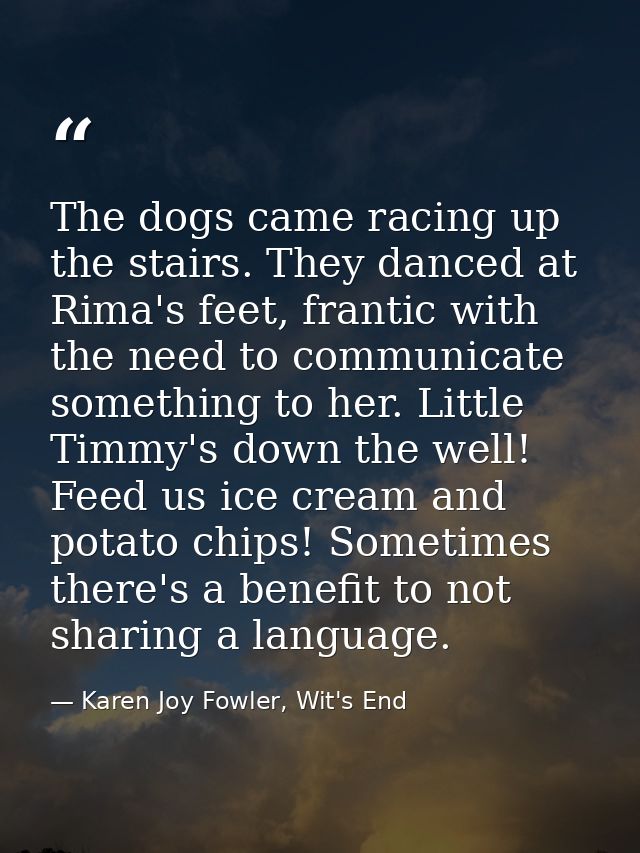The dogs came racing up the stairs. They danced at Rima's feet, frantic with the need to communicate something to her. L — Karen Joy Fowler, Wit's End
