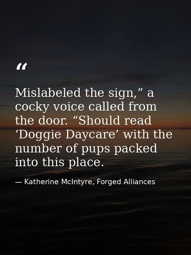 Mislabeled the sign,” a cocky voice called from the door. “Should read ‘Doggie Daycare’ with the number of pups packed i — Katherine McIntyre, Forged Alliances