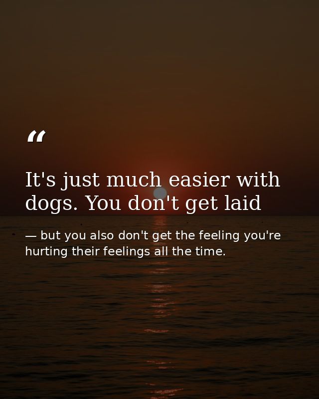 It's just much easier with dogs. You don't get laid — but you also don't get the feeling you're hurting their feelings all the time.