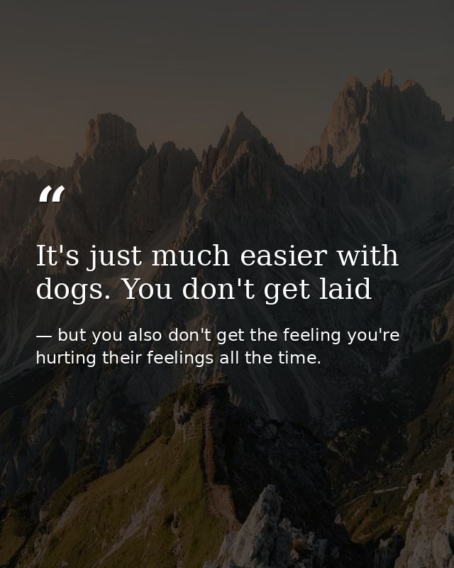 It's just much easier with dogs. You don't get laid — but you also don't get the feeling you're hurting their feelings all the time.