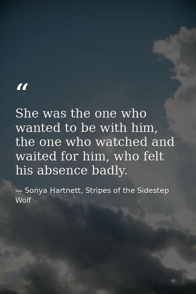 She was the one who wanted to be with him, the one who watched and waited for him, who felt his absence badly. — Sonya Hartnett, Stripes of the Sidestep Wolf