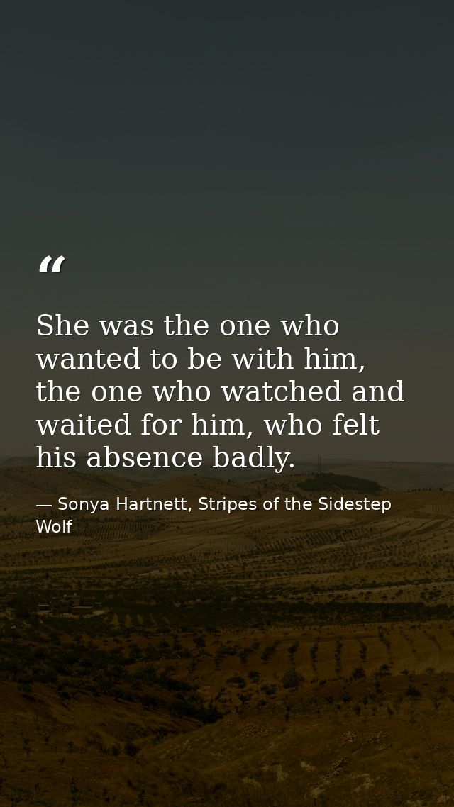 She was the one who wanted to be with him, the one who watched and waited for him, who felt his absence badly. — Sonya Hartnett, Stripes of the Sidestep Wolf