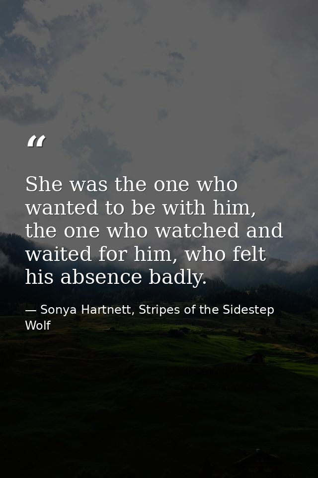 She was the one who wanted to be with him, the one who watched and waited for him, who felt his absence badly. — Sonya Hartnett, Stripes of the Sidestep Wolf