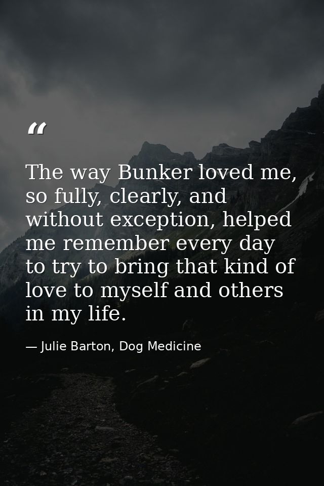 The way Bunker loved me, so fully, clearly, and without exception, helped me remember every day to try to bring that kin — Julie Barton, Dog Medicine