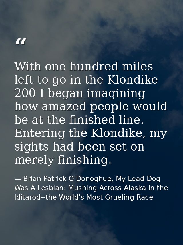 With one hundred miles left to go in the Klondike 200 I began imagining how amazed people would be at the finished line. — Brian Patrick O'Donoghue, My Lead Dog Was A Lesbian: Mushing Across Alaska in the Iditarod--the World's Most Grueling Race