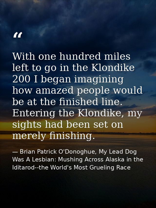 With one hundred miles left to go in the Klondike 200 I began imagining how amazed people would be at the finished line. — Brian Patrick O'Donoghue, My Lead Dog Was A Lesbian: Mushing Across Alaska in the Iditarod--the World's Most Grueling Race