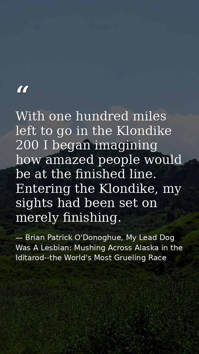 With one hundred miles left to go in the Klondike 200 I began imagining how amazed people would be at the finished line. — Brian Patrick O'Donoghue, My Lead Dog Was A Lesbian: Mushing Across Alaska in the Iditarod--the World's Most Grueling Race