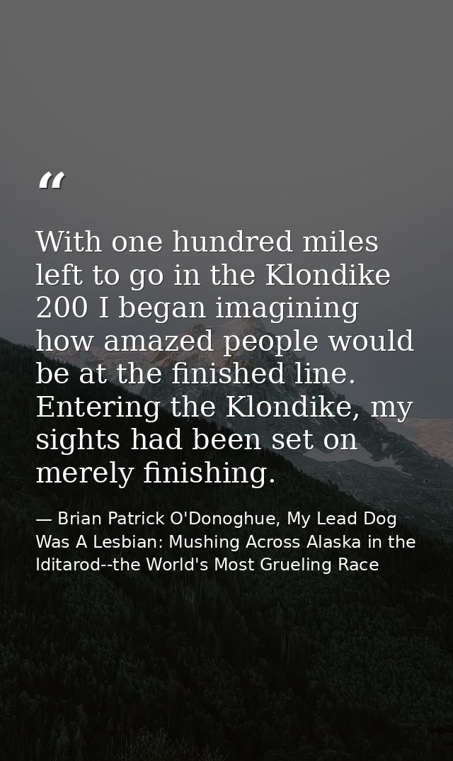 With one hundred miles left to go in the Klondike 200 I began imagining how amazed people would be at the finished line. — Brian Patrick O'Donoghue, My Lead Dog Was A Lesbian: Mushing Across Alaska in the Iditarod--the World's Most Grueling Race
