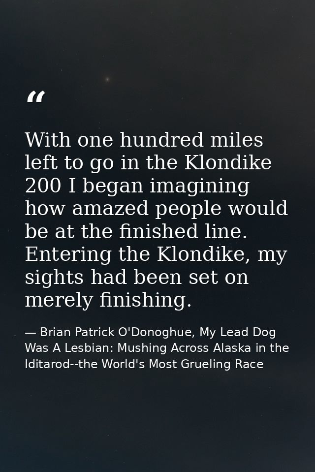 With one hundred miles left to go in the Klondike 200 I began imagining how amazed people would be at the finished line. — Brian Patrick O'Donoghue, My Lead Dog Was A Lesbian: Mushing Across Alaska in the Iditarod--the World's Most Grueling Race