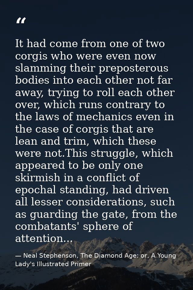 It had come from one of two corgis who were even now slamming their preposterous bodies into each other not far away, tr — Neal Stephenson, The Diamond Age: or, A Young Lady's Illustrated Primer