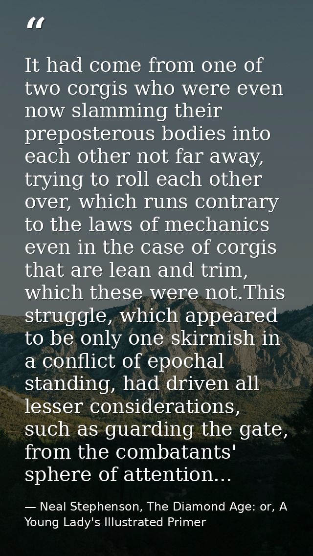 It had come from one of two corgis who were even now slamming their preposterous bodies into each other not far away, tr — Neal Stephenson, The Diamond Age: or, A Young Lady's Illustrated Primer