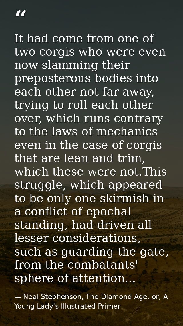 It had come from one of two corgis who were even now slamming their preposterous bodies into each other not far away, tr — Neal Stephenson, The Diamond Age: or, A Young Lady's Illustrated Primer