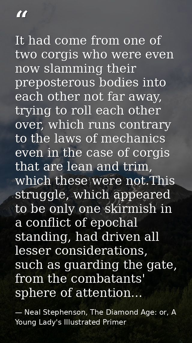 It had come from one of two corgis who were even now slamming their preposterous bodies into each other not far away, tr — Neal Stephenson, The Diamond Age: or, A Young Lady's Illustrated Primer