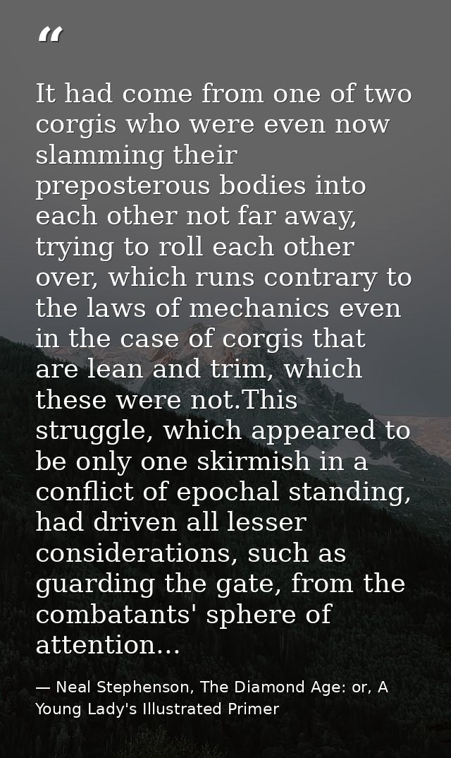 It had come from one of two corgis who were even now slamming their preposterous bodies into each other not far away, tr — Neal Stephenson, The Diamond Age: or, A Young Lady's Illustrated Primer