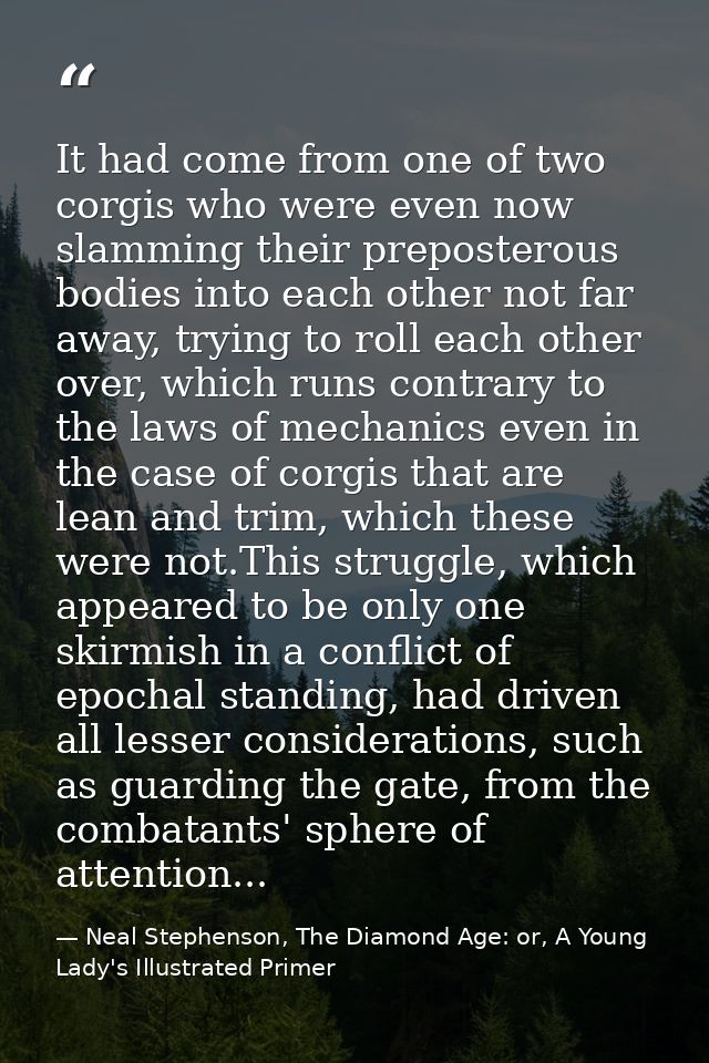It had come from one of two corgis who were even now slamming their preposterous bodies into each other not far away, tr — Neal Stephenson, The Diamond Age: or, A Young Lady's Illustrated Primer