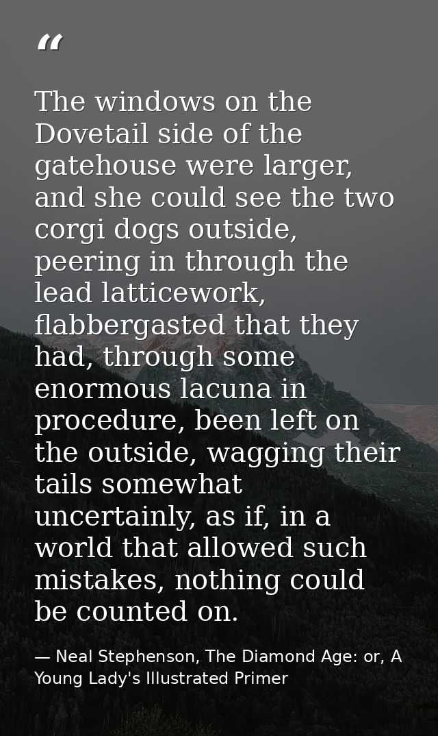 The windows on the Dovetail side of the gatehouse were larger, and she could see the two corgi dogs outside, peering in  — Neal Stephenson, The Diamond Age: or, A Young Lady's Illustrated Primer