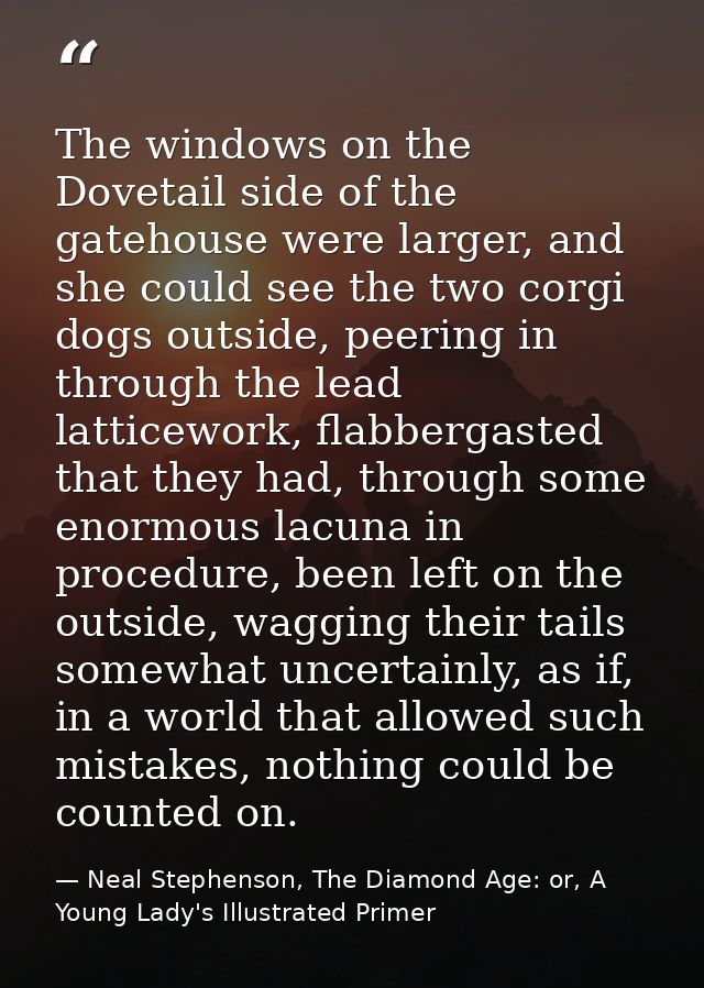 The windows on the Dovetail side of the gatehouse were larger, and she could see the two corgi dogs outside, peering in  — Neal Stephenson, The Diamond Age: or, A Young Lady's Illustrated Primer
