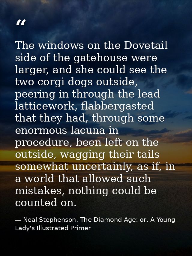 The windows on the Dovetail side of the gatehouse were larger, and she could see the two corgi dogs outside, peering in  — Neal Stephenson, The Diamond Age: or, A Young Lady's Illustrated Primer