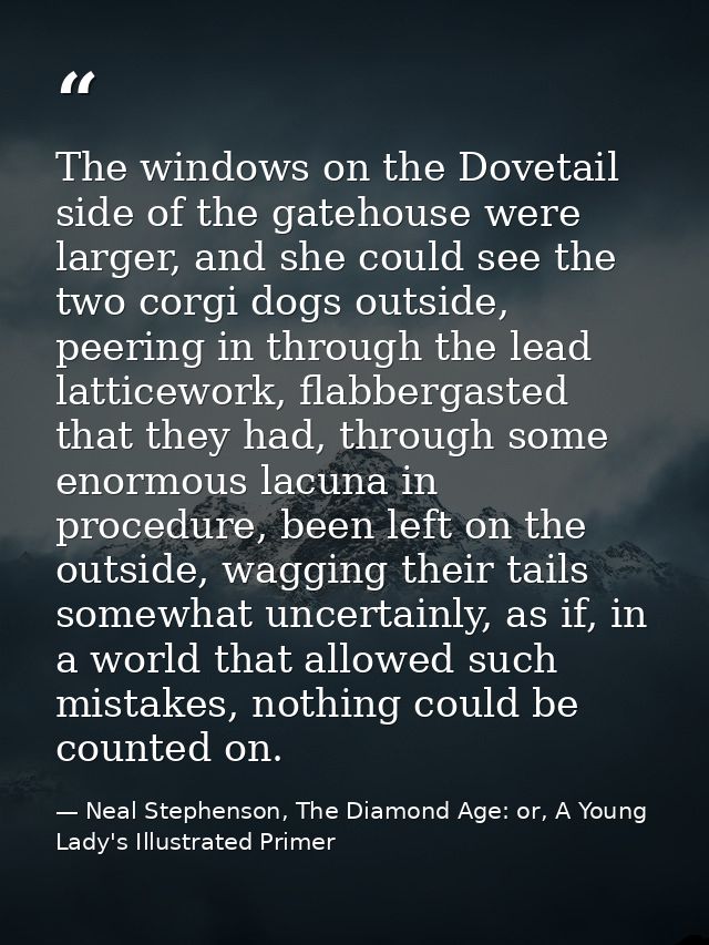 The windows on the Dovetail side of the gatehouse were larger, and she could see the two corgi dogs outside, peering in  — Neal Stephenson, The Diamond Age: or, A Young Lady's Illustrated Primer